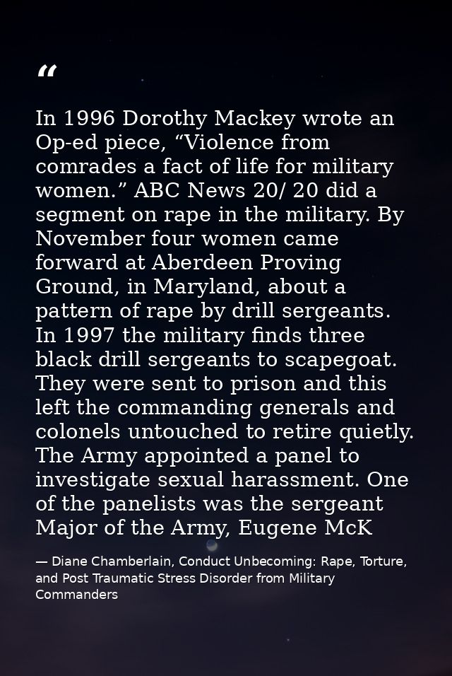 In 1996 Dorothy Mackey wrote an Op-ed piece, “Violence from comrades a fact of life for military women.” ABC News 20/ 20 — Diane Chamberlain, Conduct Unbecoming: Rape, Torture, and Post Traumatic Stress Disorder from Military Commanders