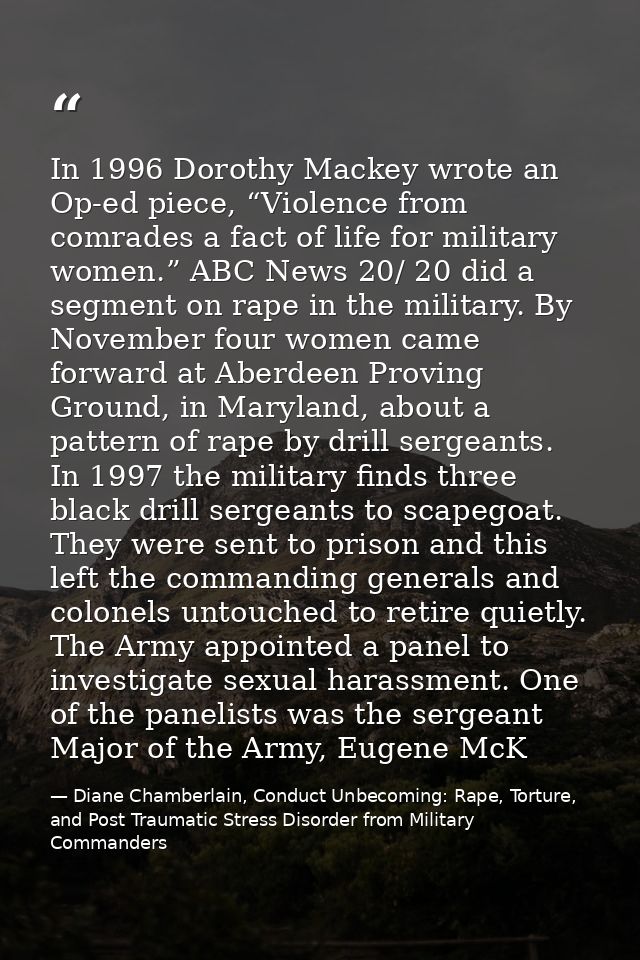 In 1996 Dorothy Mackey wrote an Op-ed piece, “Violence from comrades a fact of life for military women.” ABC News 20/ 20 — Diane Chamberlain, Conduct Unbecoming: Rape, Torture, and Post Traumatic Stress Disorder from Military Commanders
