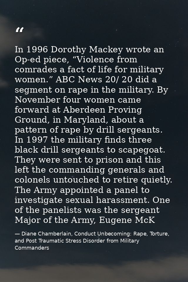 In 1996 Dorothy Mackey wrote an Op-ed piece, “Violence from comrades a fact of life for military women.” ABC News 20/ 20 — Diane Chamberlain, Conduct Unbecoming: Rape, Torture, and Post Traumatic Stress Disorder from Military Commanders
