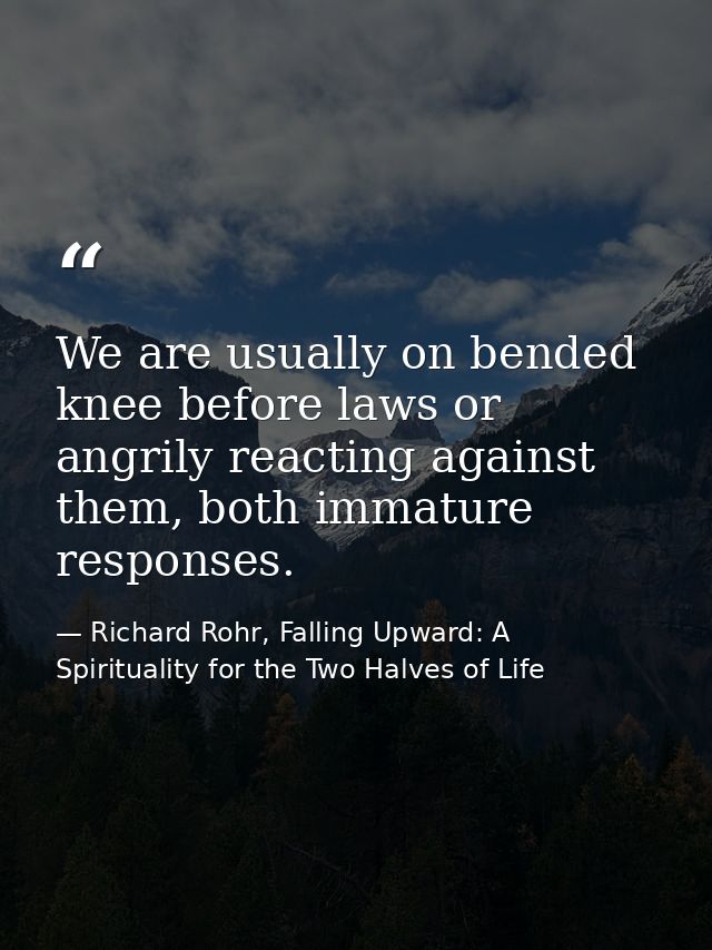We are usually on bended knee before laws or angrily reacting against them, both immature responses. — Richard Rohr, Falling Upward: A Spirituality for the Two Halves of Life
