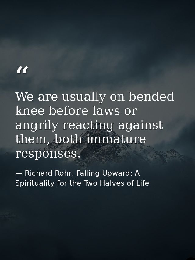 We are usually on bended knee before laws or angrily reacting against them, both immature responses. — Richard Rohr, Falling Upward: A Spirituality for the Two Halves of Life