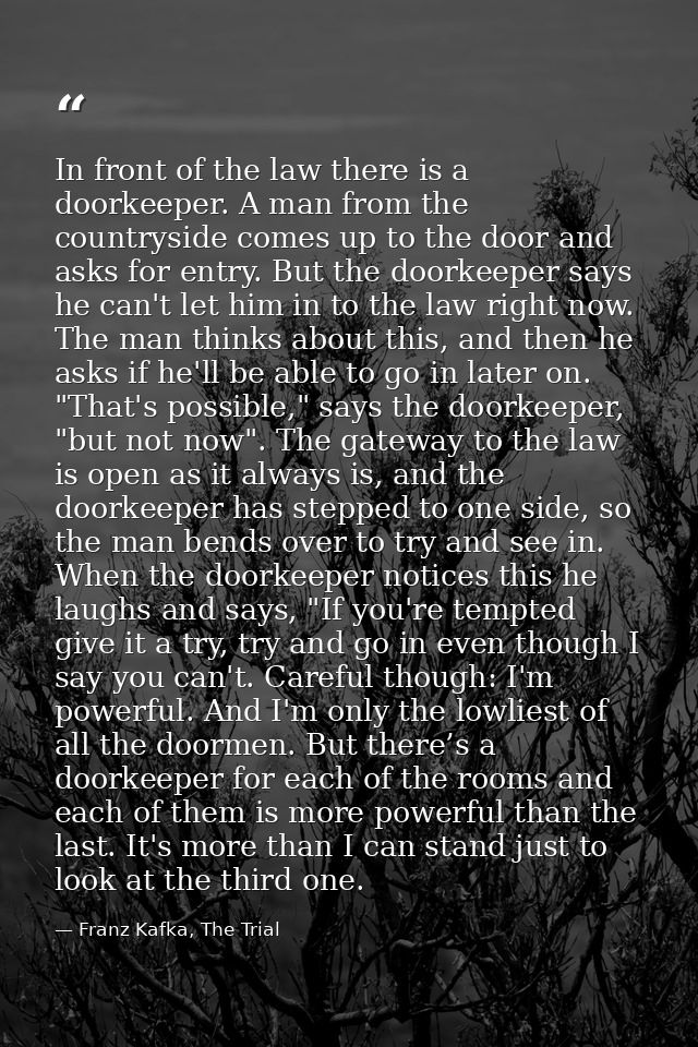 In front of the law there is a doorkeeper. A man from the countryside comes up to the door and asks for entry. But the d — Franz Kafka, The Trial