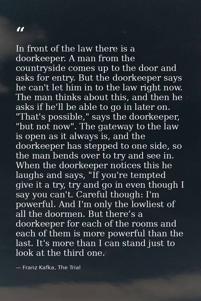 In front of the law there is a doorkeeper. A man from the countryside comes up to the door and asks for entry. But the d — Franz Kafka, The Trial