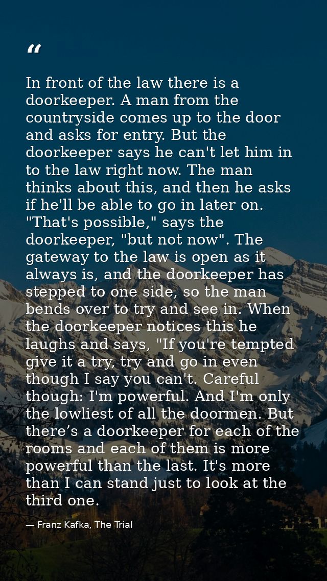 In front of the law there is a doorkeeper. A man from the countryside comes up to the door and asks for entry. But the d — Franz Kafka, The Trial
