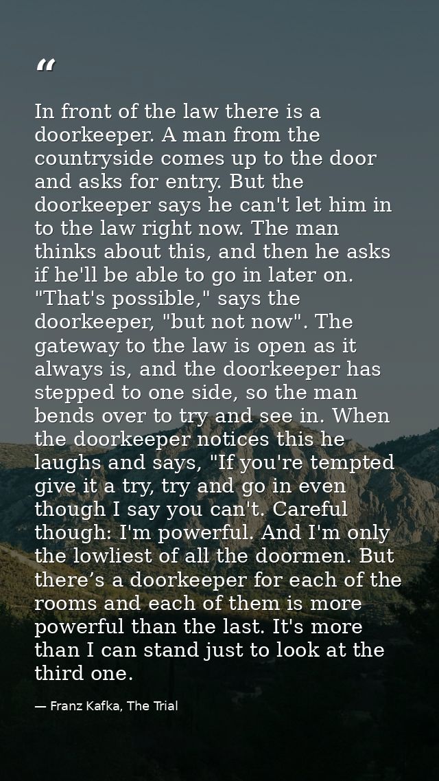 In front of the law there is a doorkeeper. A man from the countryside comes up to the door and asks for entry. But the d — Franz Kafka, The Trial