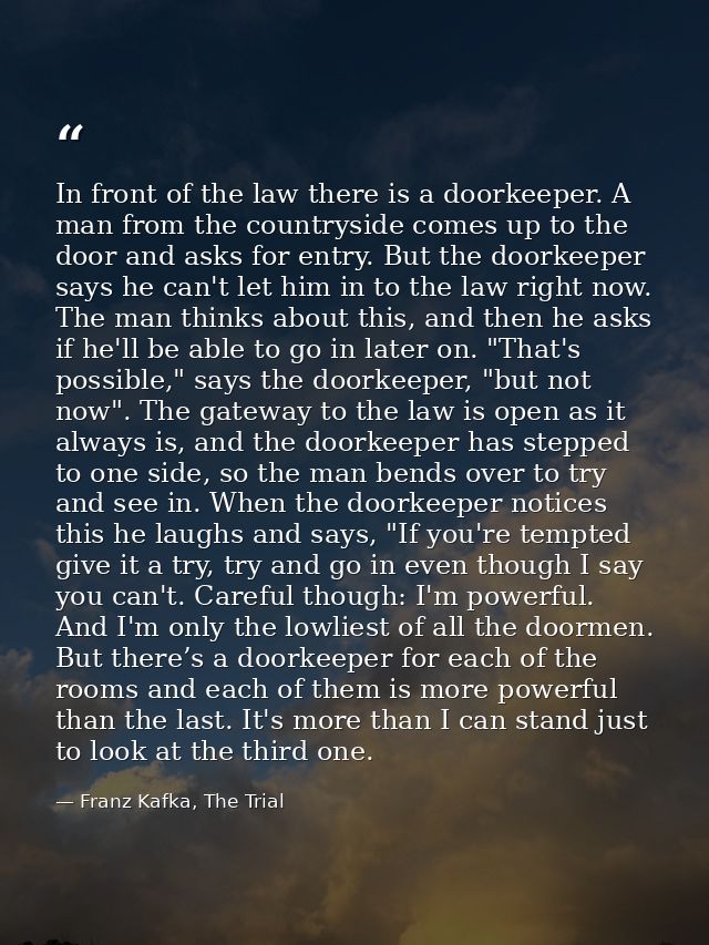 In front of the law there is a doorkeeper. A man from the countryside comes up to the door and asks for entry. But the d — Franz Kafka, The Trial
