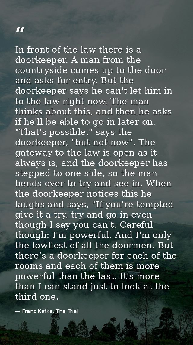 In front of the law there is a doorkeeper. A man from the countryside comes up to the door and asks for entry. But the d — Franz Kafka, The Trial