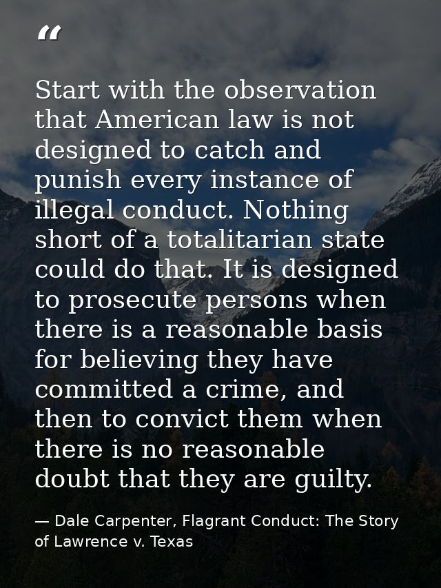 Start with the observation that American law is not designed to catch and punish every instance of illegal conduct. Noth — Dale Carpenter, Flagrant Conduct: The Story of Lawrence v. Texas