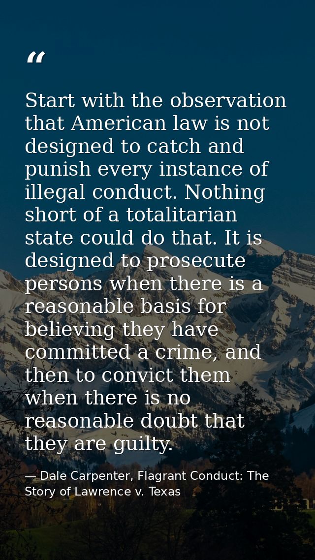 Start with the observation that American law is not designed to catch and punish every instance of illegal conduct. Noth — Dale Carpenter, Flagrant Conduct: The Story of Lawrence v. Texas