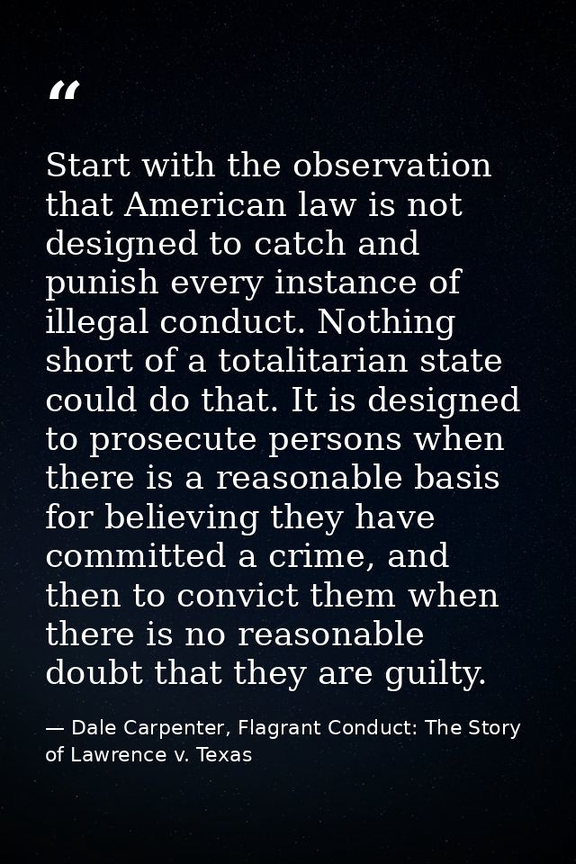 Start with the observation that American law is not designed to catch and punish every instance of illegal conduct. Noth — Dale Carpenter, Flagrant Conduct: The Story of Lawrence v. Texas