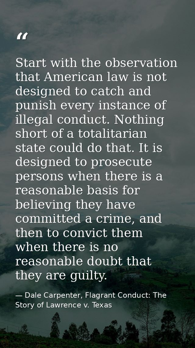 Start with the observation that American law is not designed to catch and punish every instance of illegal conduct. Noth — Dale Carpenter, Flagrant Conduct: The Story of Lawrence v. Texas