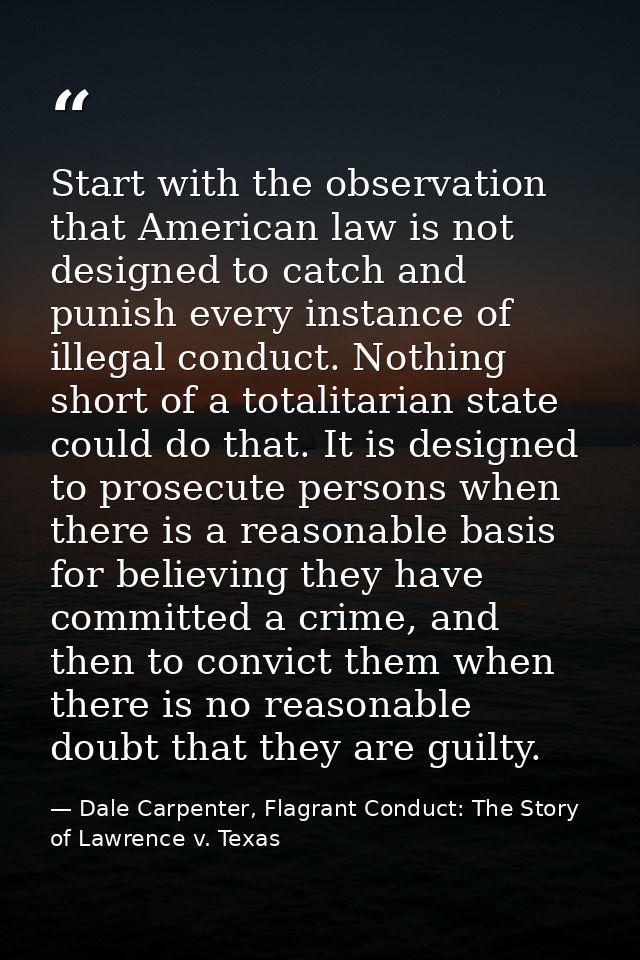 Start with the observation that American law is not designed to catch and punish every instance of illegal conduct. Noth — Dale Carpenter, Flagrant Conduct: The Story of Lawrence v. Texas