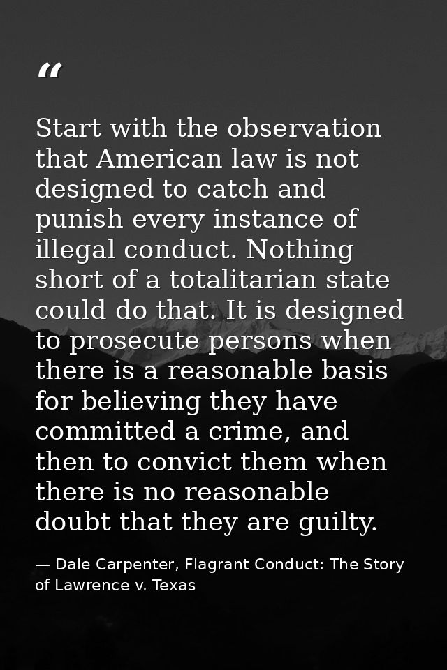 Start with the observation that American law is not designed to catch and punish every instance of illegal conduct. Noth — Dale Carpenter, Flagrant Conduct: The Story of Lawrence v. Texas