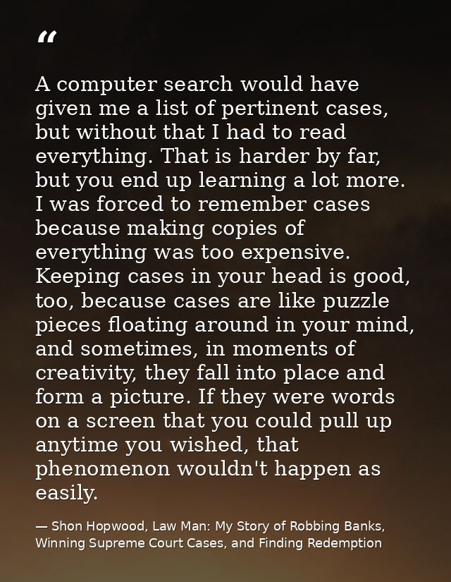 A computer search would have given me a list of pertinent cases, but without that I had to read everything. That is hard — Shon Hopwood, Law Man: My Story of Robbing Banks, Winning Supreme Court Cases, and Finding Redemption