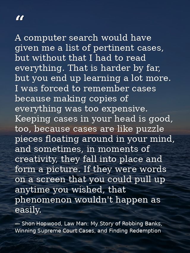 A computer search would have given me a list of pertinent cases, but without that I had to read everything. That is hard — Shon Hopwood, Law Man: My Story of Robbing Banks, Winning Supreme Court Cases, and Finding Redemption