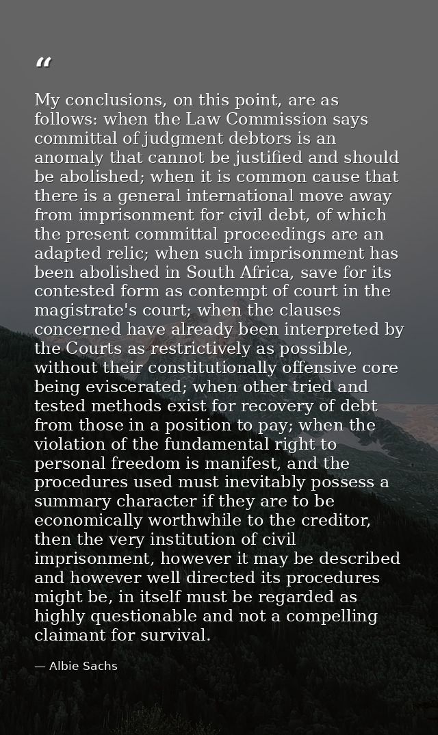 My conclusions, on this point, are as follows: when the Law Commission says committal of judgment debtors is an anomaly  — Albie Sachs