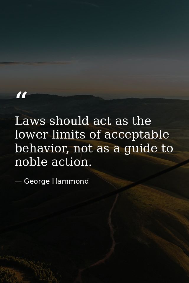 Laws should act as the lower limits of acceptable behavior, not as a guide to noble action. — George Hammond
