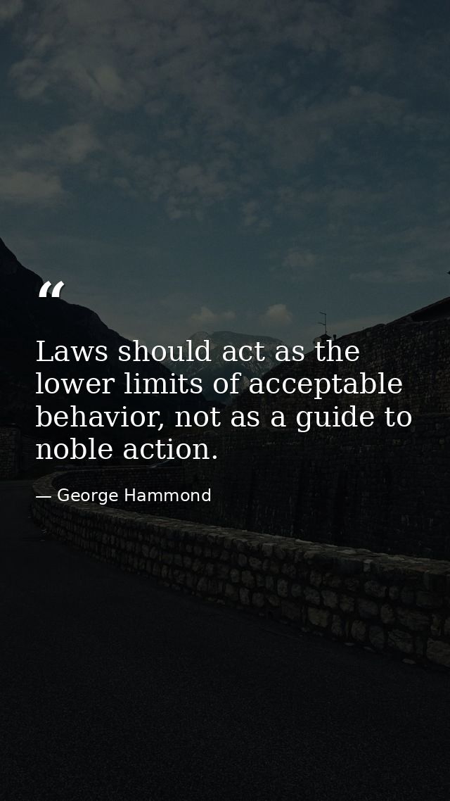 Laws should act as the lower limits of acceptable behavior, not as a guide to noble action. — George Hammond