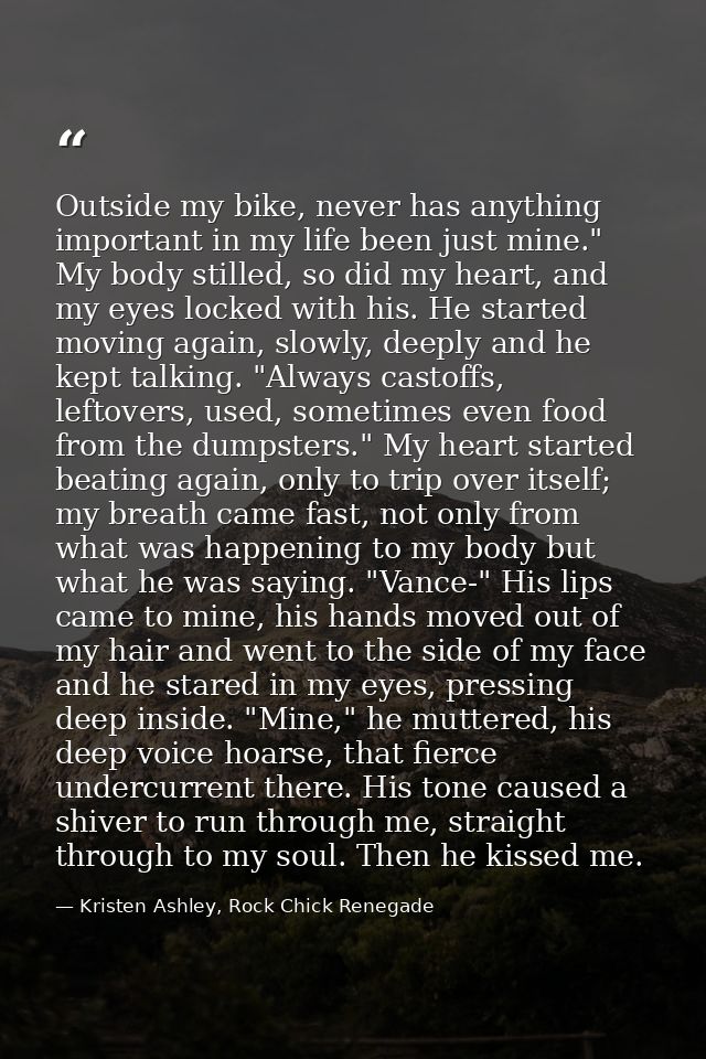 Outside my bike, never has anything important in my life been just mine." My body stilled, so did my heart, and my eyes  — Kristen Ashley, Rock Chick Renegade