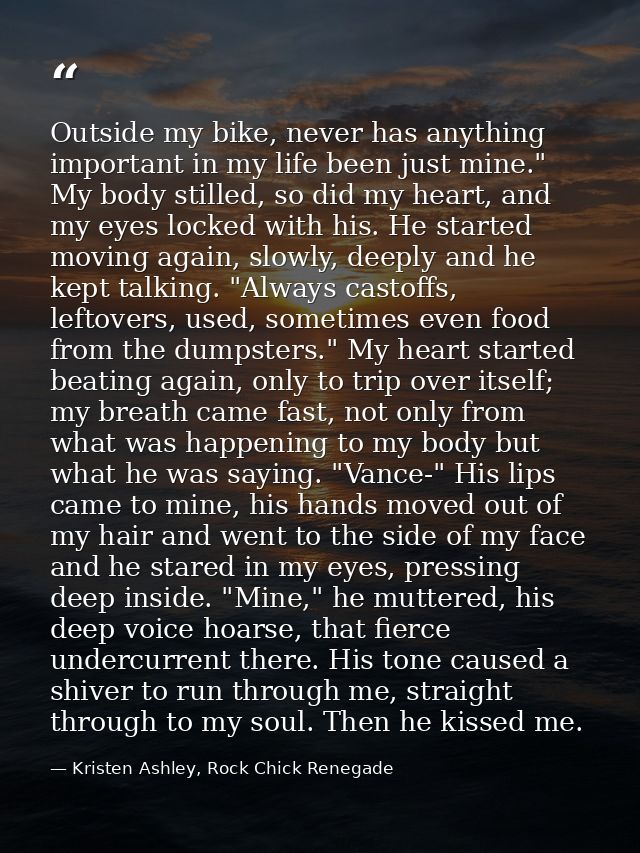 Outside my bike, never has anything important in my life been just mine." My body stilled, so did my heart, and my eyes  — Kristen Ashley, Rock Chick Renegade