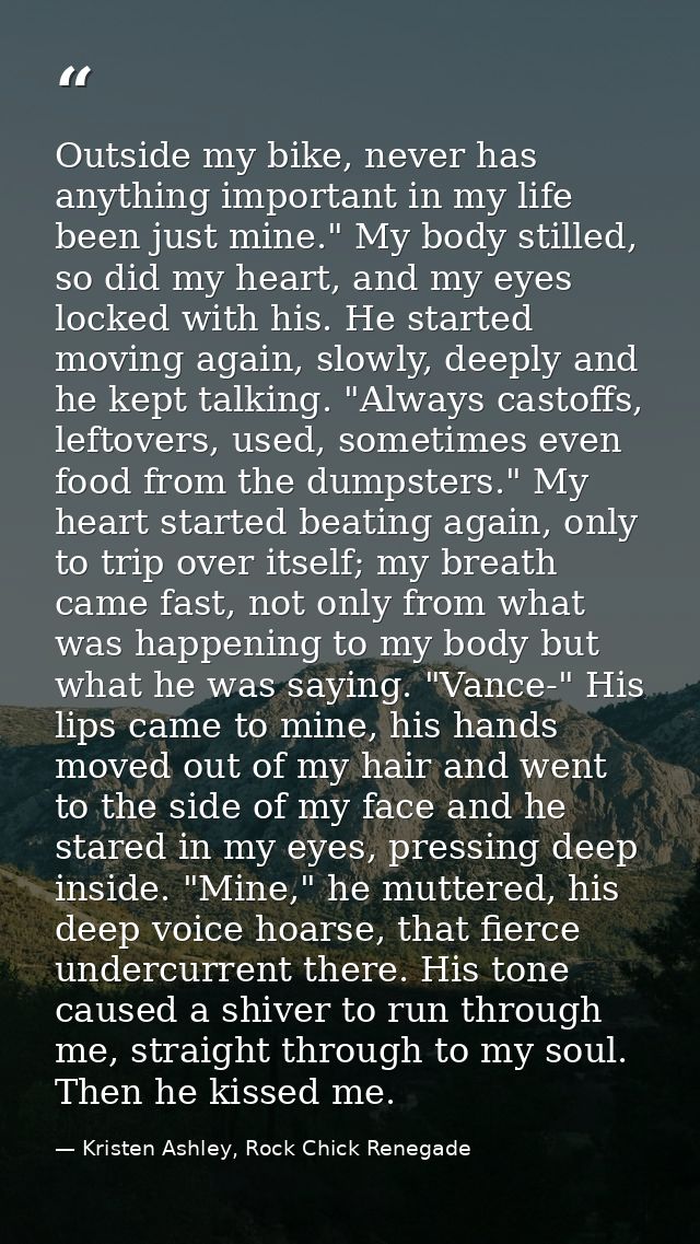 Outside my bike, never has anything important in my life been just mine." My body stilled, so did my heart, and my eyes  — Kristen Ashley, Rock Chick Renegade