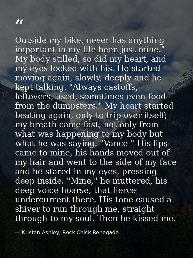 Outside my bike, never has anything important in my life been just mine." My body stilled, so did my heart, and my eyes  — Kristen Ashley, Rock Chick Renegade