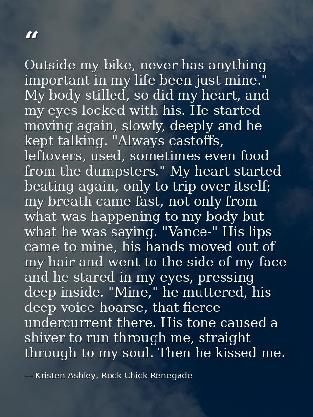 Outside my bike, never has anything important in my life been just mine." My body stilled, so did my heart, and my eyes  — Kristen Ashley, Rock Chick Renegade