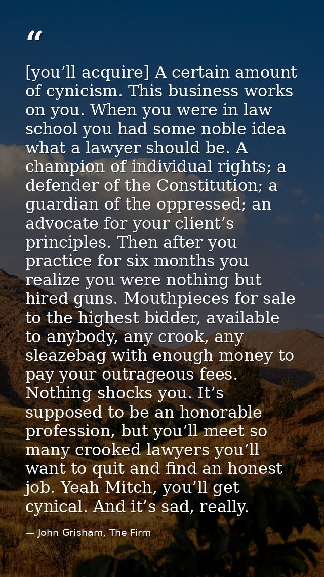[you’ll acquire] A certain amount of cynicism. This business works on you. When you were in law school you had some nobl — John Grisham, The Firm
