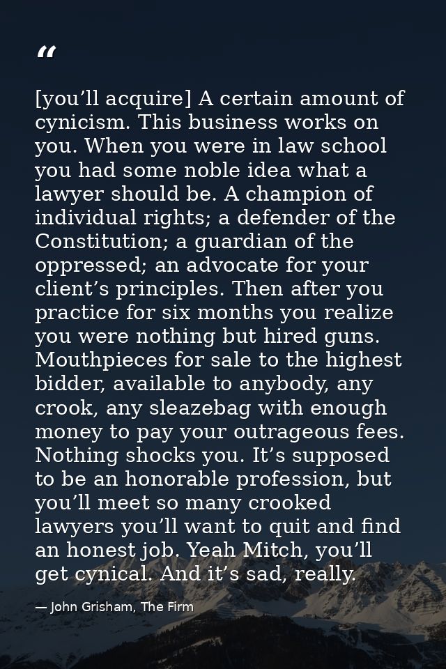 [you’ll acquire] A certain amount of cynicism. This business works on you. When you were in law school you had some nobl — John Grisham, The Firm