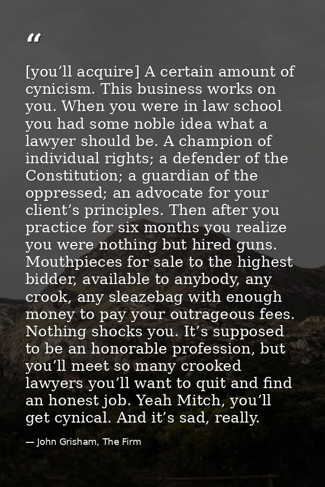 [you’ll acquire] A certain amount of cynicism. This business works on you. When you were in law school you had some nobl — John Grisham, The Firm