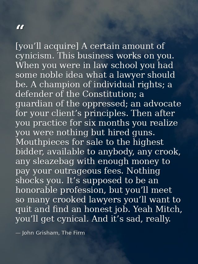 [you’ll acquire] A certain amount of cynicism. This business works on you. When you were in law school you had some nobl — John Grisham, The Firm