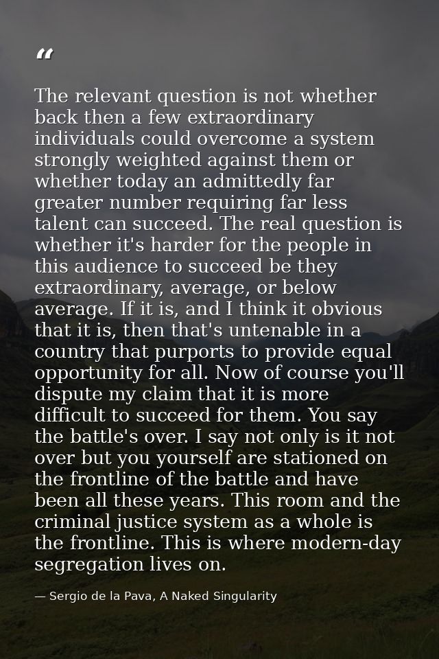The relevant question is not whether back then a few extraordinary individuals could overcome a system strongly weighted — Sergio de la Pava, A Naked Singularity
