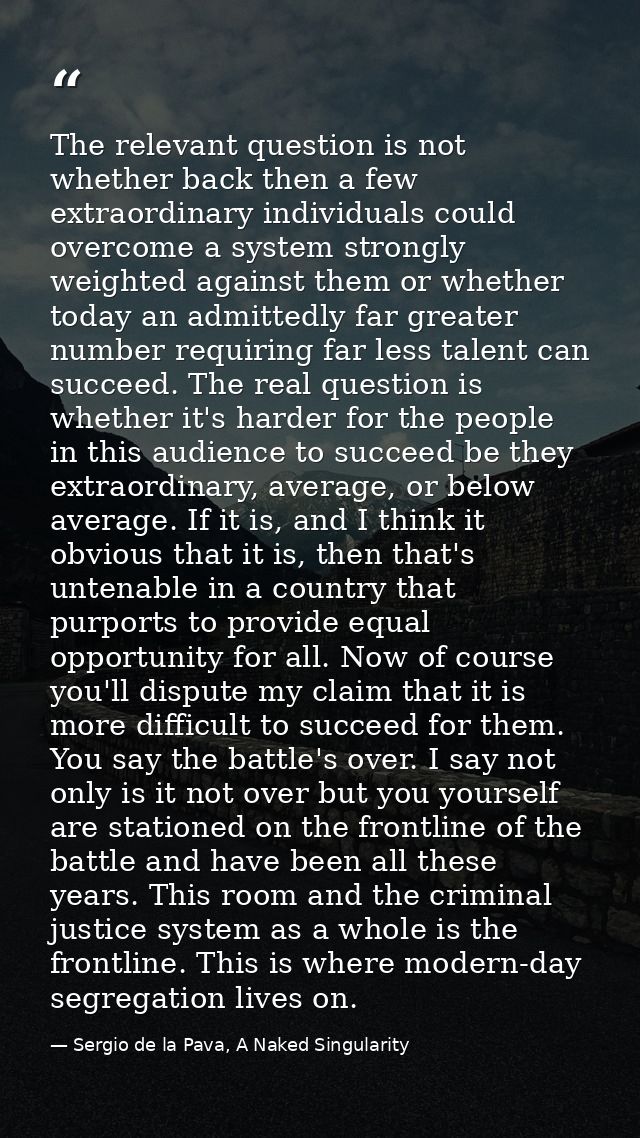 The relevant question is not whether back then a few extraordinary individuals could overcome a system strongly weighted — Sergio de la Pava, A Naked Singularity