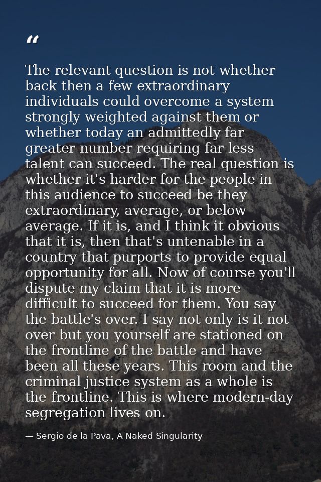 The relevant question is not whether back then a few extraordinary individuals could overcome a system strongly weighted — Sergio de la Pava, A Naked Singularity
