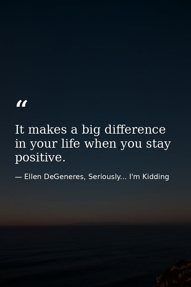It makes a big difference in your life when you stay positive. — Ellen DeGeneres, Seriously... I'm Kidding