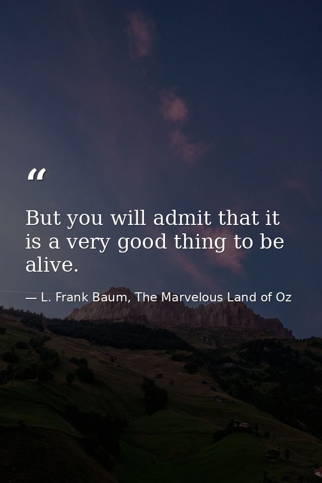 But you will admit that it is a very good thing to be alive. — L. Frank Baum, The Marvelous Land of Oz
