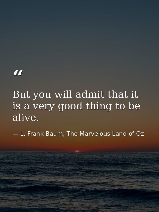 But you will admit that it is a very good thing to be alive. — L. Frank Baum, The Marvelous Land of Oz