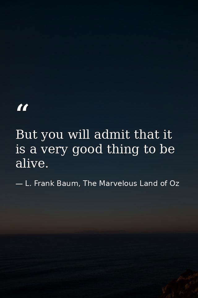 But you will admit that it is a very good thing to be alive. — L. Frank Baum, The Marvelous Land of Oz