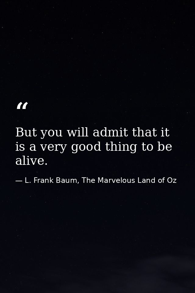 But you will admit that it is a very good thing to be alive. — L. Frank Baum, The Marvelous Land of Oz