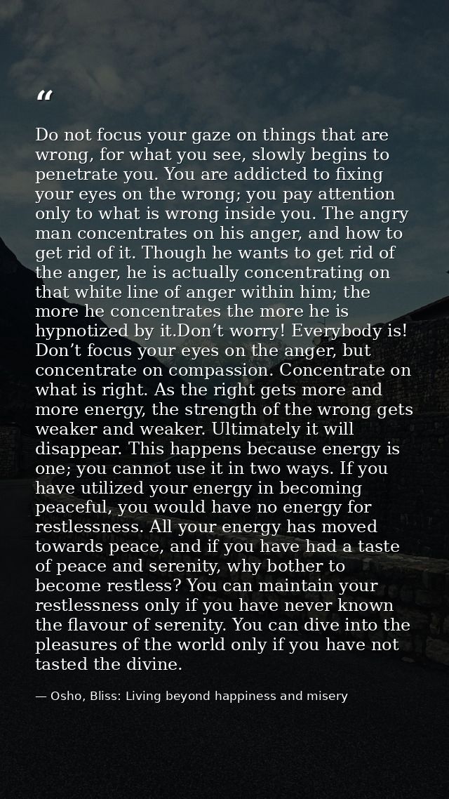 Do not focus your gaze on things that are wrong, for what you see, slowly begins to penetrate you. You are addicted to f — Osho, Bliss: Living beyond happiness and misery