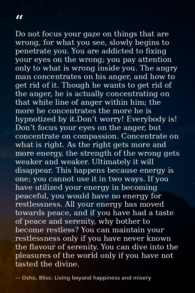 Do not focus your gaze on things that are wrong, for what you see, slowly begins to penetrate you. You are addicted to f — Osho, Bliss: Living beyond happiness and misery