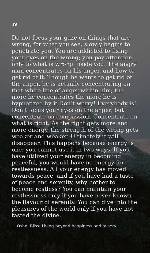 Do not focus your gaze on things that are wrong, for what you see, slowly begins to penetrate you. You are addicted to f — Osho, Bliss: Living beyond happiness and misery