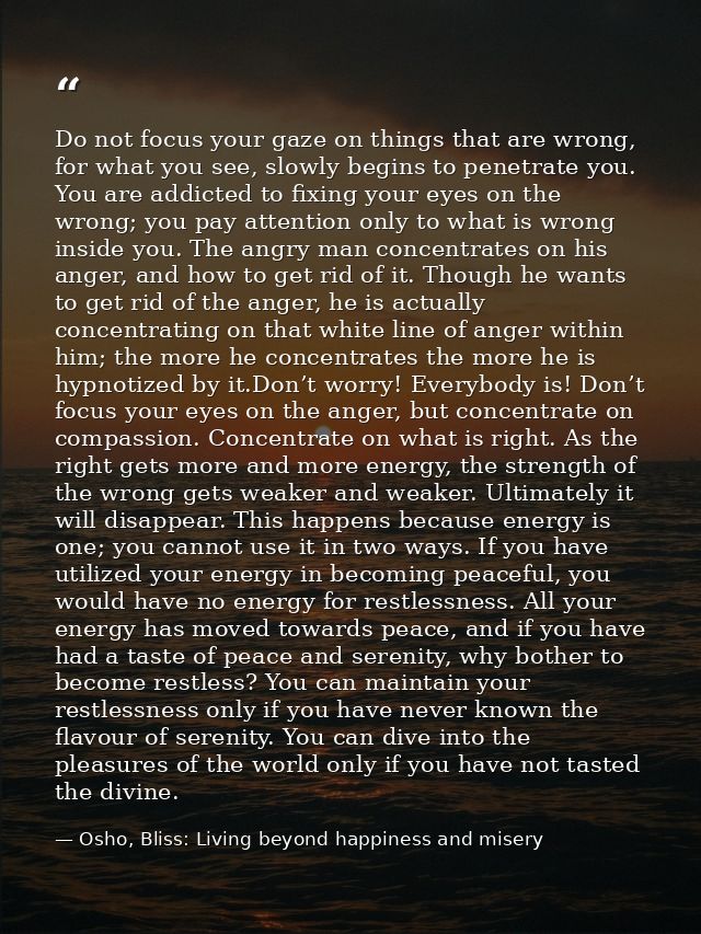 Do not focus your gaze on things that are wrong, for what you see, slowly begins to penetrate you. You are addicted to f — Osho, Bliss: Living beyond happiness and misery