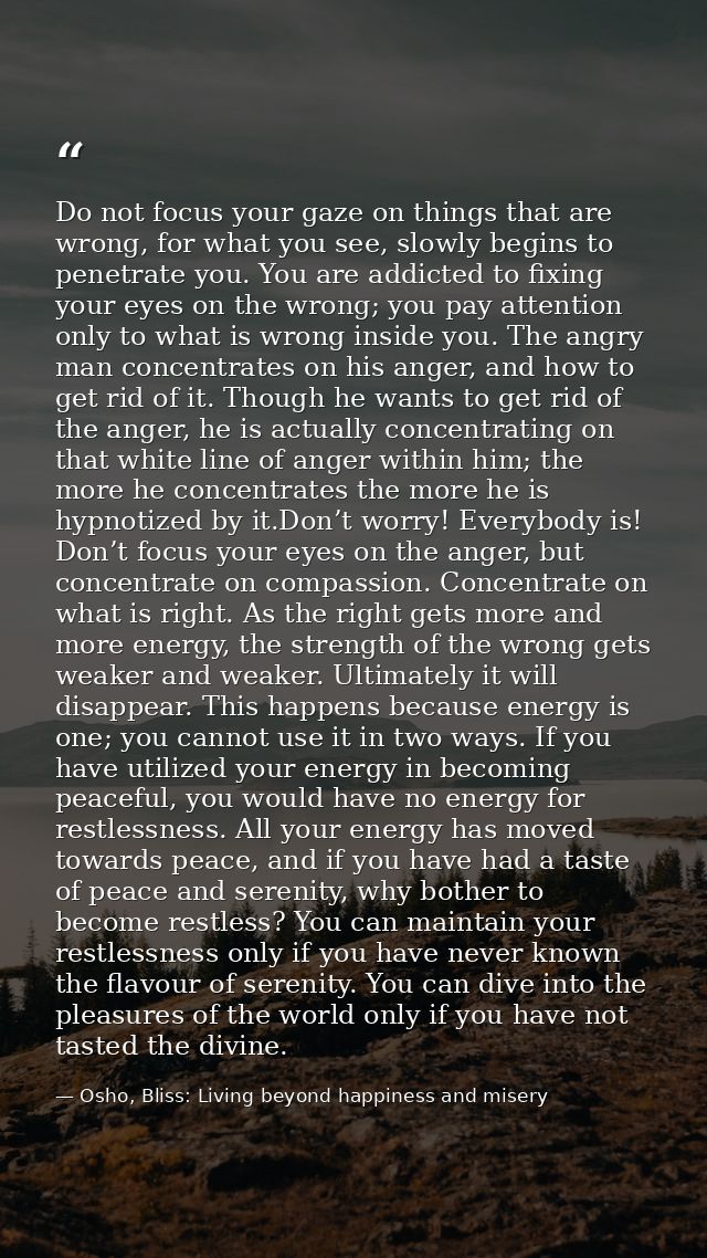 Do not focus your gaze on things that are wrong, for what you see, slowly begins to penetrate you. You are addicted to f — Osho, Bliss: Living beyond happiness and misery