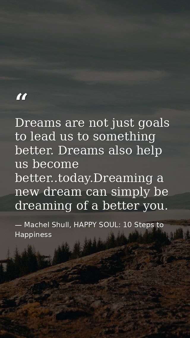 Dreams are not just goals to lead us to something better. Dreams also help us become better..today.Dreaming a new dream  — Machel Shull, HAPPY SOUL: 10 Steps to Happiness