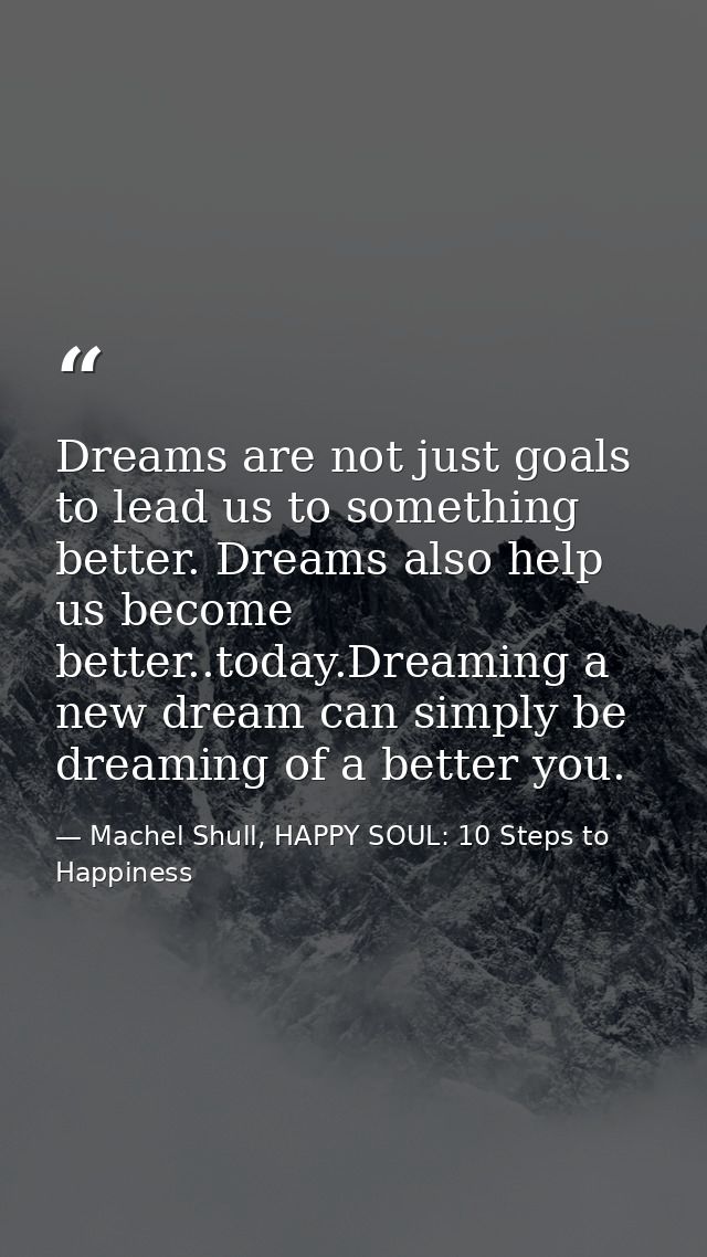 Dreams are not just goals to lead us to something better. Dreams also help us become better..today.Dreaming a new dream  — Machel Shull, HAPPY SOUL: 10 Steps to Happiness