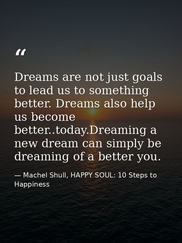Dreams are not just goals to lead us to something better. Dreams also help us become better..today.Dreaming a new dream  — Machel Shull, HAPPY SOUL: 10 Steps to Happiness