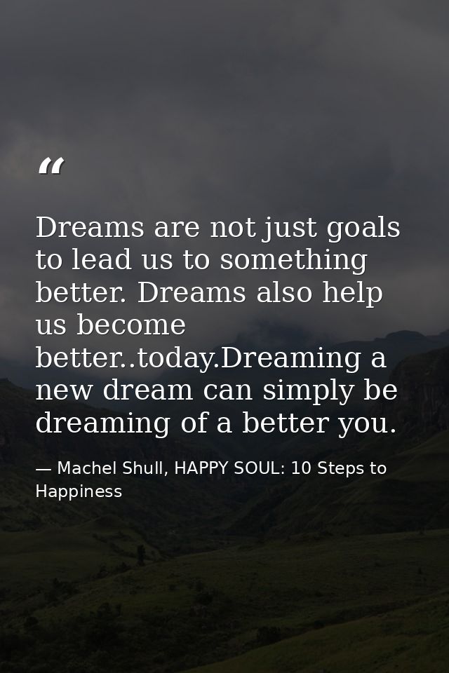 Dreams are not just goals to lead us to something better. Dreams also help us become better..today.Dreaming a new dream  — Machel Shull, HAPPY SOUL: 10 Steps to Happiness