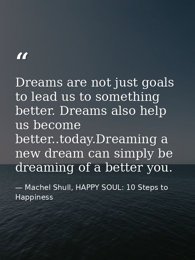 Dreams are not just goals to lead us to something better. Dreams also help us become better..today.Dreaming a new dream  — Machel Shull, HAPPY SOUL: 10 Steps to Happiness
