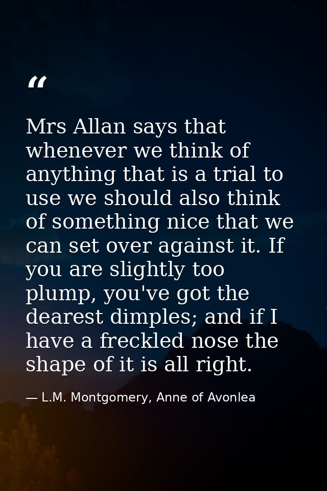 Mrs Allan says that whenever we think of anything that is a trial to use we should also think of something nice that we  — L.M. Montgomery, Anne of Avonlea